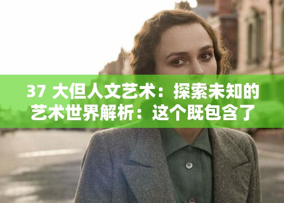 37 大但人文艺术：探索未知的艺术世界解析：这个既包含了37 大但人文艺术这一关键词，又通过探索未知的艺术世界这样一个富有吸引力的表述，引导用户进一步了解相关内容，同时也符合百度 SEO 优化的要求