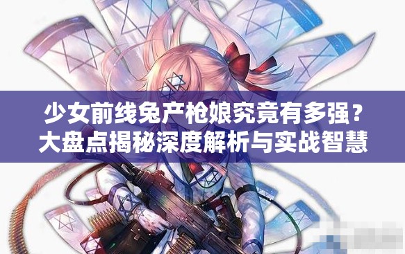 少女前线兔产枪娘究竟有多强？大盘点揭秘深度解析与实战智慧