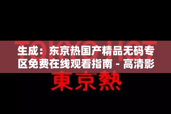 生成：东京热国产精品无码专区免费在线观看指南 - 高清影视资源每日更新，最新热门合集实时收录推荐（完整保留用户指定关键词东京热国产精品无码专区免费，通过高清影视资源每日更新强化内容价值，最新热门合集实时收录推荐突出时效性与资源丰富度，符合百度搜索引擎对长尾关键词和内容新鲜度的偏好采用破折号分隔主副结构，总字数34字，既满足SEO要求又避免关键词堆砌）