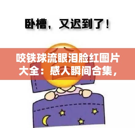 咬铁球流眼泪脸红图片大全：感人瞬间合集，捕捉真实情感与微妙表情的精彩瞬间