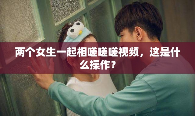 两个女生一起相嗟嗟嗟视频，这是什么操作？