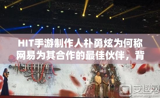 HIT手游制作人朴勇炫为何称网易为其合作的最佳伙伴，背后有何秘密？