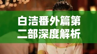 白洁番外篇第二部深度解析：角色发展与情感纠葛的全新篇章