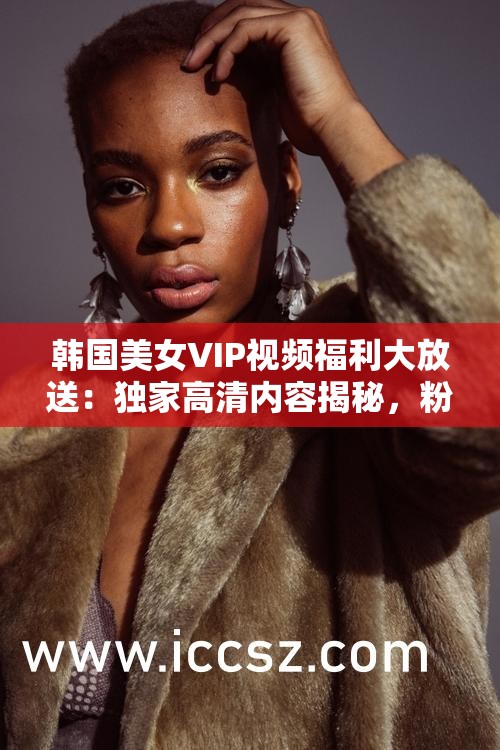 韩国美女VIP视频福利大放送：独家高清内容揭秘，粉丝专属福利不容错过