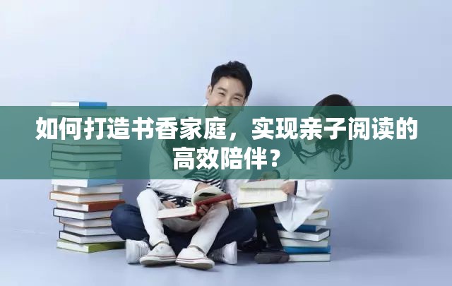 如何打造书香家庭，实现亲子阅读的高效陪伴？