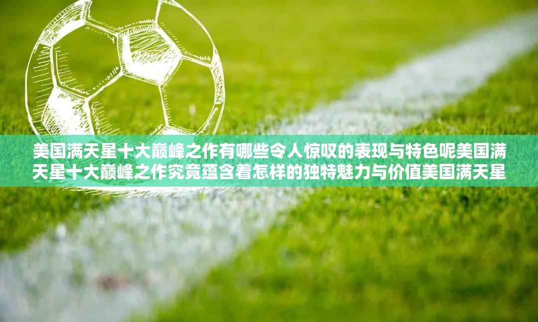 美国满天星十大巅峰之作有哪些令人惊叹的表现与特色呢美国满天星十大巅峰之作究竟蕴含着怎样的独特魅力与价值美国满天星十大巅峰之作究竟是如何铸就传奇般的艺术高度的