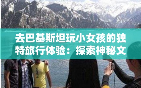 去巴基斯坦玩小女孩的独特旅行体验：探索神秘文化与自然风光