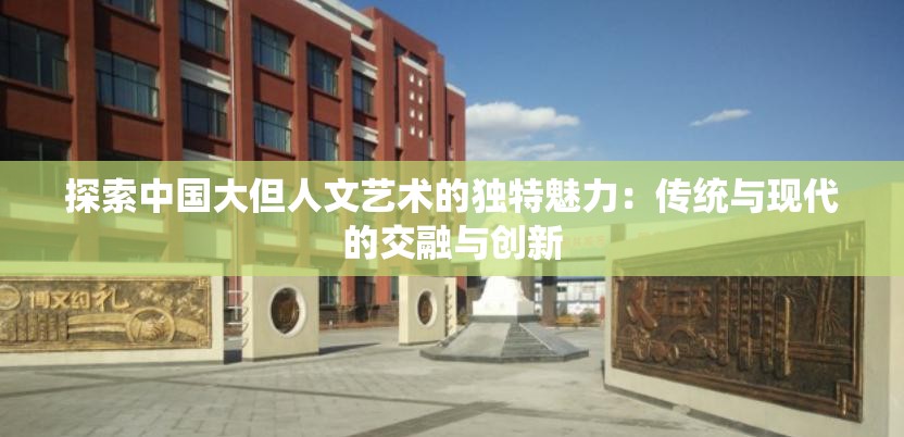 探索中国大但人文艺术的独特魅力：传统与现代的交融与创新
