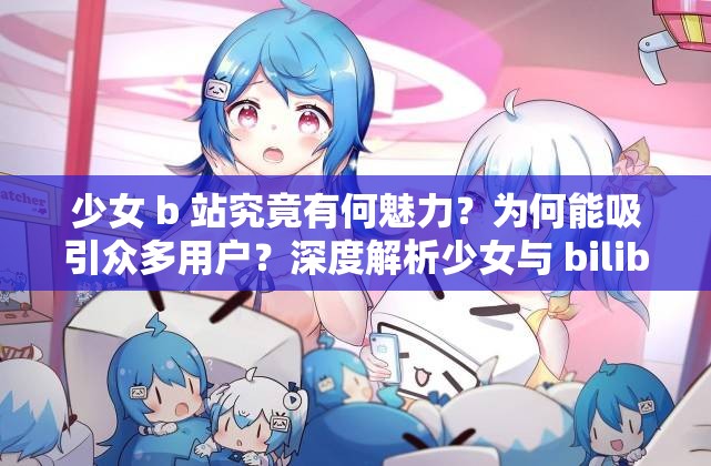 少女 b 站究竟有何魅力？为何能吸引众多用户？深度解析少女与 bilibili 的关联