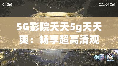 5G影院天天5g天天爽：畅享超高清观影体验，感受未来科技带来的极致视听盛宴