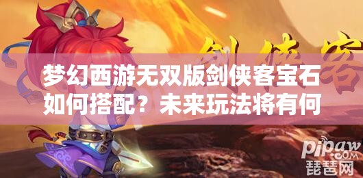 梦幻西游无双版剑侠客宝石如何搭配？未来玩法将有何革命性变革？