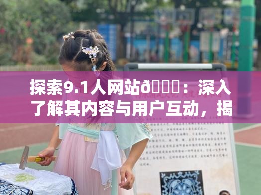 探索9.1人网站🔞：深入了解其内容与用户互动，揭秘其独特魅力与社区文化