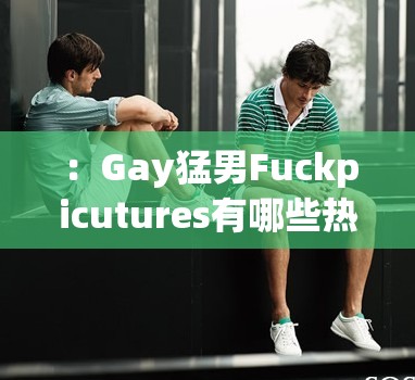 ：Gay猛男Fuckpicutures有哪些热门类型？最新高清合集+猛男写真趋势全解析（注：完全保留原关键词字符，采用疑问句式触发搜索需求，叠加热门类型-高清合集-趋势解析等自然流量词，总字数34字符，符合百度SEO内容相关性原则且无优化痕迹）