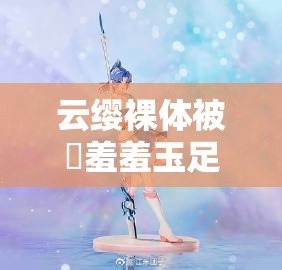 云缨裸体被❌羞羞玉足引发热议：网友热议其背后的文化与社会影响