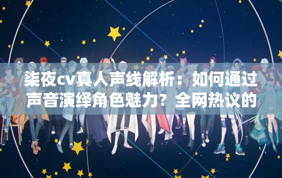 柒夜cv真人声线解析：如何通过声音演绎角色魅力？全网热议的声优技巧大揭秘