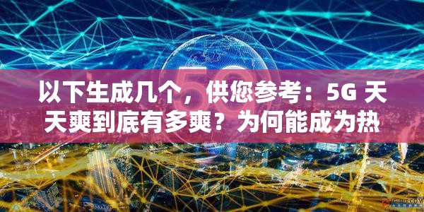 以下生成几个，供您参考：5G 天天爽到底有多爽？为何能成为热门话题？想知道 5G 天天爽的魅力在哪？进来一探究竟5G 天天爽，是怎样的体验让众人纷纷称赞？