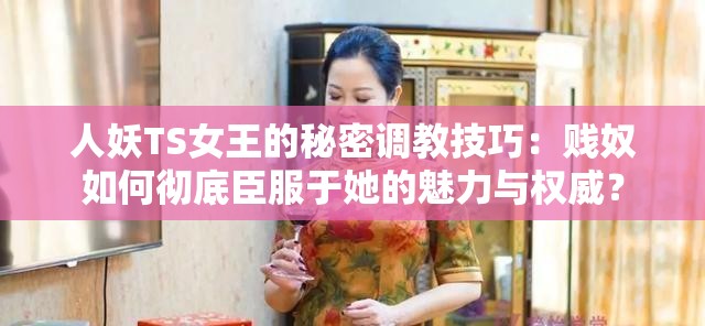 人妖TS女王的秘密调教技巧：贱奴如何彻底臣服于她的魅力与权威？