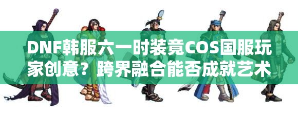 DNF韩服六一时装竟COS国服玩家创意？跨界融合能否成就艺术盛宴？