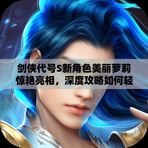 剑侠代号S新角色美丽萝莉惊艳亮相，深度攻略如何轻松驾驭她？