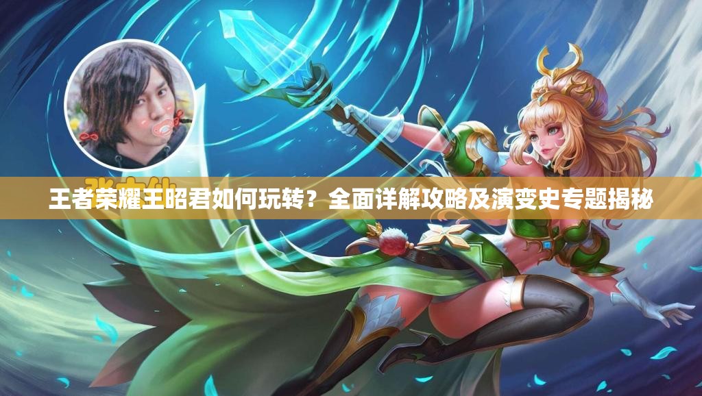王者荣耀王昭君如何玩转？全面详解攻略及演变史专题揭秘