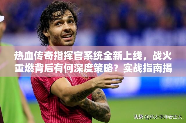 热血传奇指挥官系统全新上线，战火重燃背后有何深度策略？实战指南揭秘！