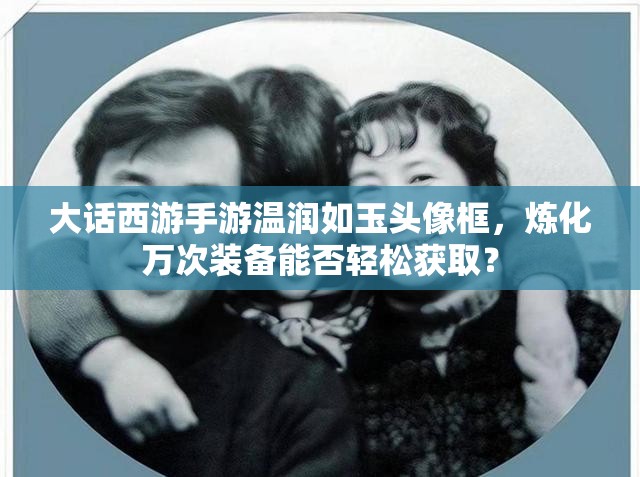 大话西游手游温润如玉头像框，炼化万次装备能否轻松获取？