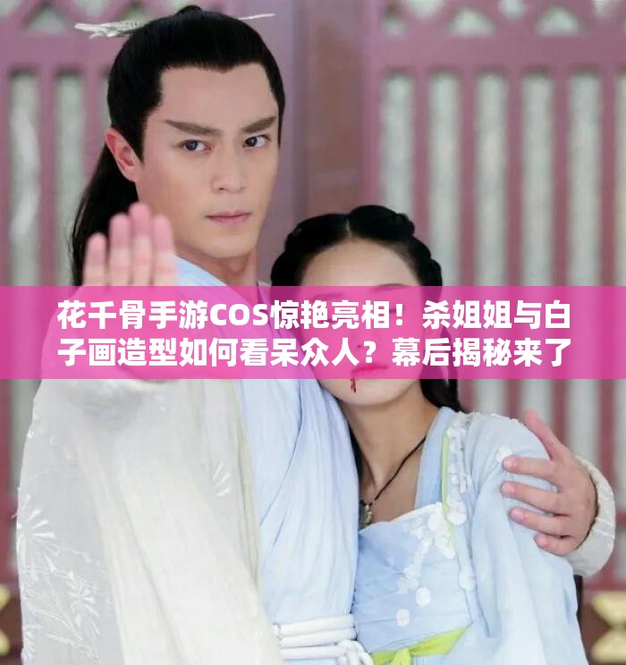 花千骨手游COS惊艳亮相！杀姐姐与白子画造型如何看呆众人？幕后揭秘来了！