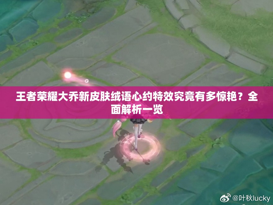 王者荣耀大乔新皮肤绒语心约特效究竟有多惊艳？全面解析一览