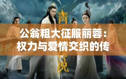 公翁粗大征服丽蓉：权力与爱情交织的传奇故事，揭秘古代宫廷中的情感纠葛